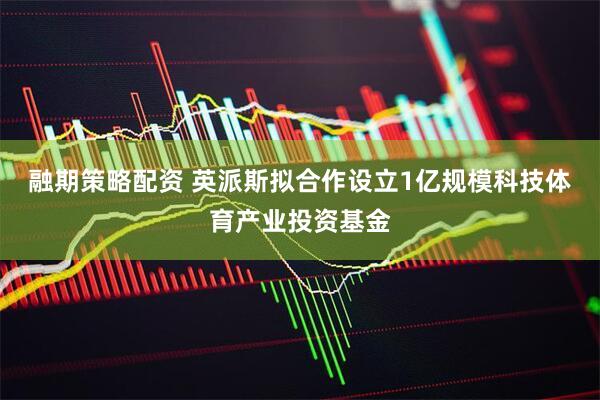 融期策略配资 英派斯拟合作设立1亿规模科技体育产业投资基金