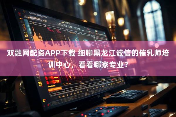 双融网配资APP下载 细聊黑龙江诚信的催乳师培训中心，看看哪家专业？