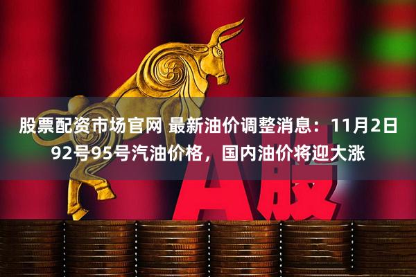 股票配资市场官网 最新油价调整消息：11月2日92号95号汽油价格，国内油价将迎大涨