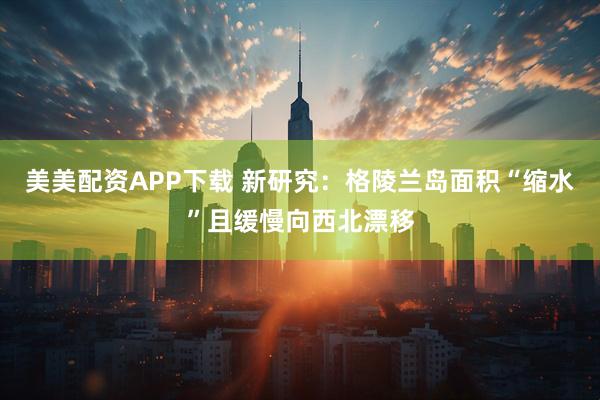 美美配资APP下载 新研究：格陵兰岛面积“缩水”且缓慢向西北漂移