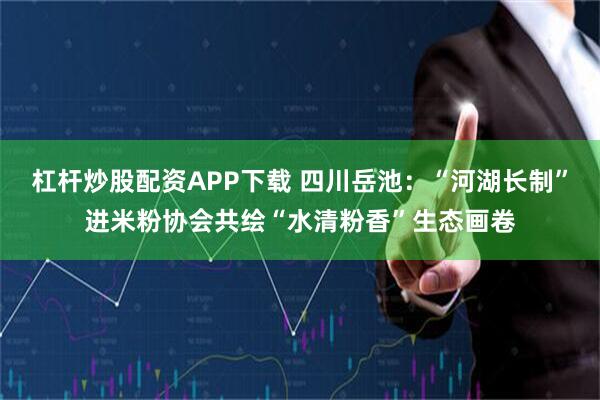 杠杆炒股配资APP下载 四川岳池：“河湖长制”进米粉协会共绘“水清粉香”生态画卷