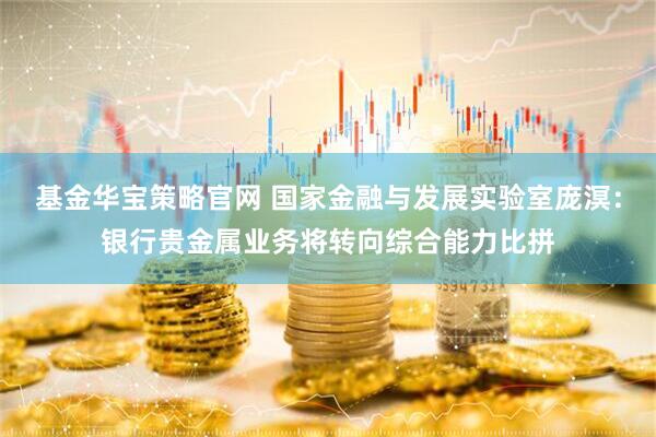 基金华宝策略官网 国家金融与发展实验室庞溟：银行贵金属业务将转向综合能力比拼