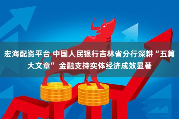 宏海配资平台 中国人民银行吉林省分行深耕“五篇大文章” 金融支持实体经济成效显著