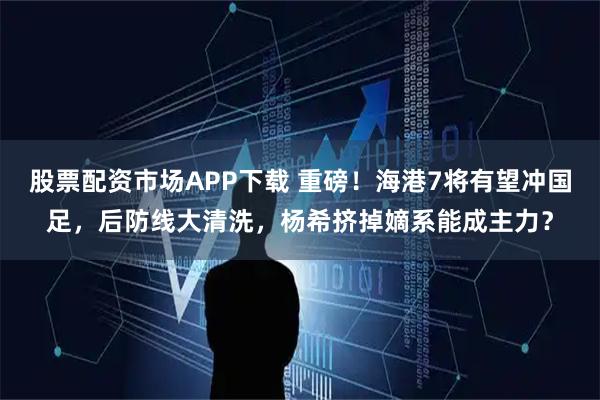 股票配资市场APP下载 重磅！海港7将有望冲国足，后防线大清洗，杨希挤掉嫡系能成主力？