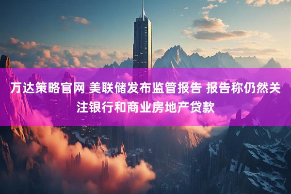 万达策略官网 美联储发布监管报告 报告称仍然关注银行和商业房地产贷款