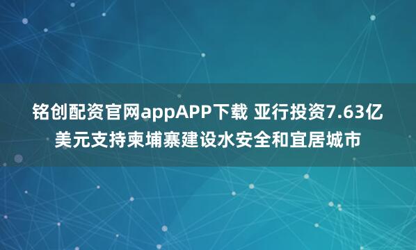 铭创配资官网appAPP下载 亚行投资7.63亿美元支持柬埔寨建设水安全和宜居城市