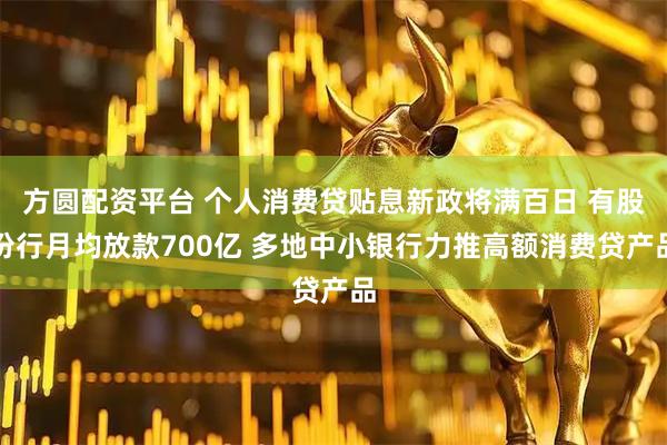 方圆配资平台 个人消费贷贴息新政将满百日 有股份行月均放款700亿 多地中小银行力推高额消费贷产品