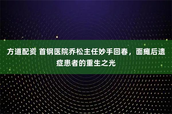 方道配资 首钢医院乔松主任妙手回春，面瘫后遗症患者的重生之光