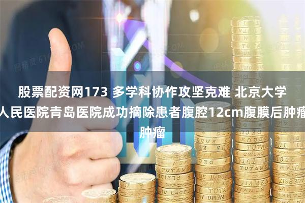 股票配资网173 多学科协作攻坚克难 北京大学人民医院青岛医院成功摘除患者腹腔12cm腹膜后肿瘤