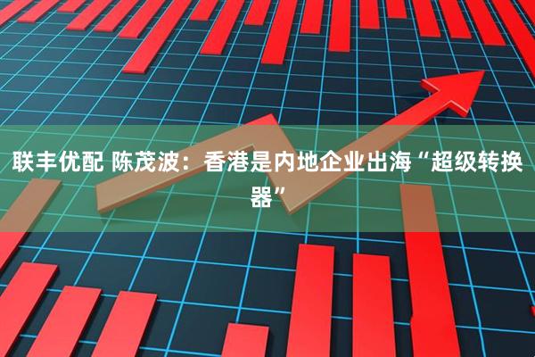 联丰优配 陈茂波：香港是内地企业出海“超级转换器”