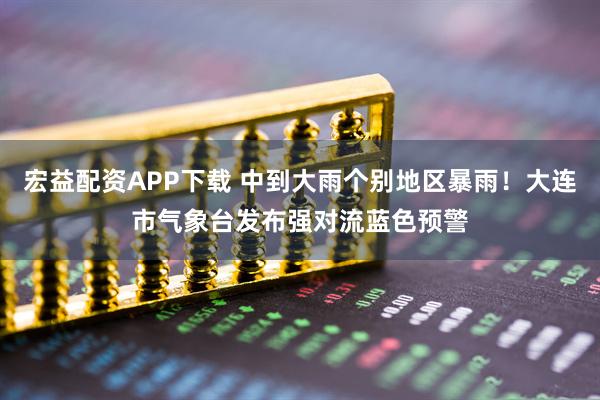 宏益配资APP下载 中到大雨个别地区暴雨！大连市气象台发布强对流蓝色预警