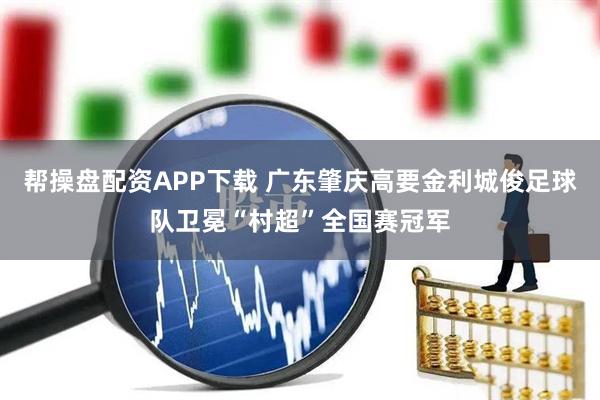 帮操盘配资APP下载 广东肇庆高要金利城俊足球队卫冕“村超”全国赛冠军