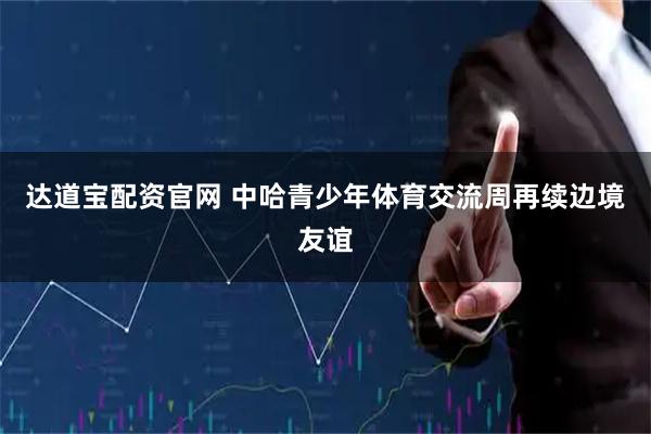 达道宝配资官网 中哈青少年体育交流周再续边境友谊