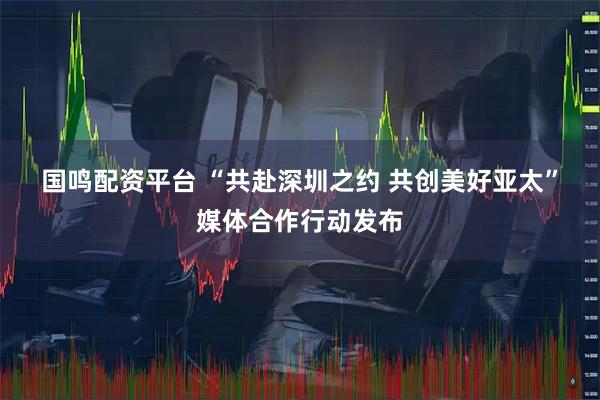 国鸣配资平台 “共赴深圳之约 共创美好亚太”媒体合作行动发布