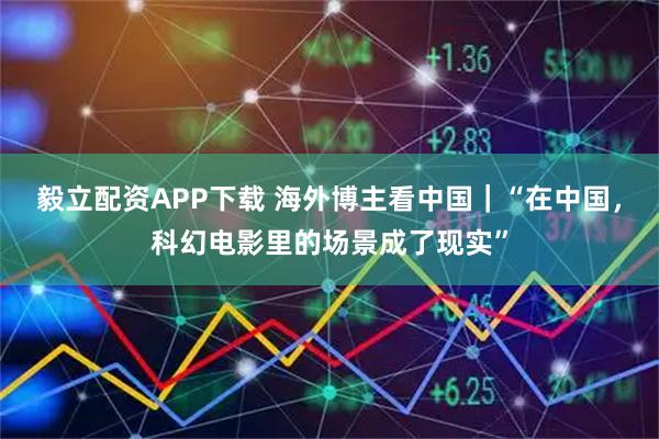 毅立配资APP下载 海外博主看中国｜“在中国，科幻电影里的场景成了现实”