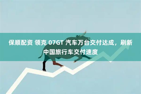 保顺配资 领克 07GT 汽车万台交付达成，刷新中国旅行车交付速度